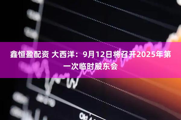 鑫恒盈配资 大西洋：9月12日将召开2025年第一次临时股东会
