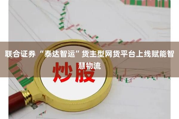 联合证券 “泰达智运”货主型网货平台上线赋能智慧物流