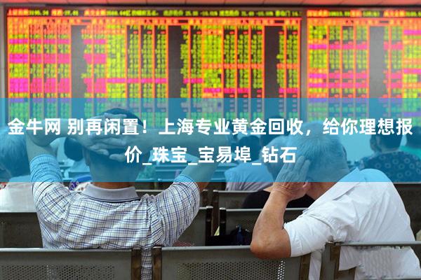 金牛网 别再闲置!上海专业黄金回收,给你理想报价_珠宝_宝易埠_钻石