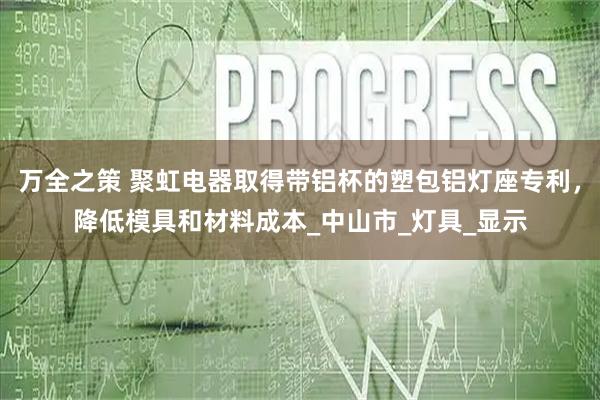 万全之策 聚虹电器取得带铝杯的塑包铝灯座专利,降低模具和材料成本_中山市_灯具_显示