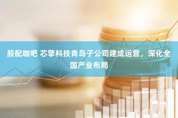 股配咖吧 芯擎科技青岛子公司建成运营，深化全国产业布局
