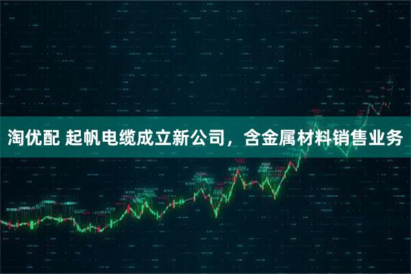 淘优配 起帆电缆成立新公司，含金属材料销售业务