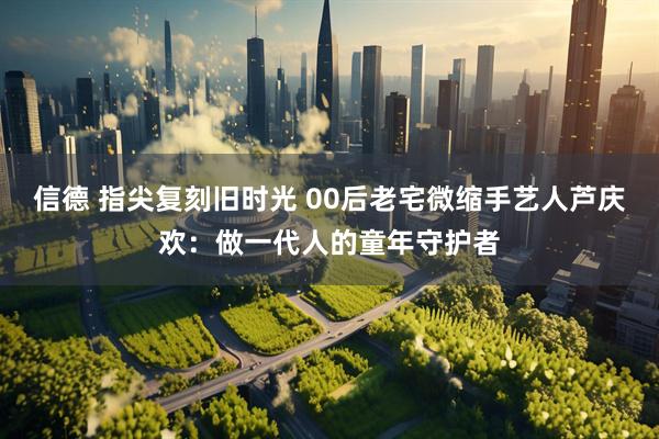 信德 指尖复刻旧时光 00后老宅微缩手艺人芦庆欢：做一代人的童年守护者