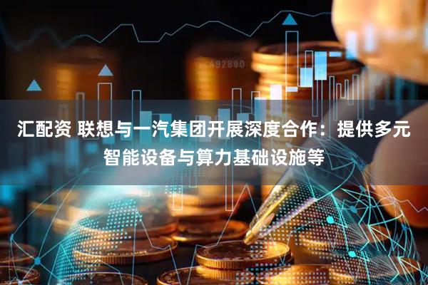 汇配资 联想与一汽集团开展深度合作：提供多元智能设备与算力基础设施等