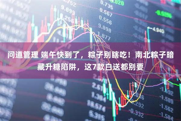 问道管理 端午快到了，粽子别瞎吃！南北粽子暗藏升糖陷阱，这7款白送都别要