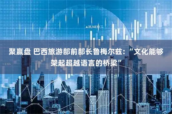 聚赢盘 巴西旅游部前部长鲁梅尔兹: “文化能够架起超越语言的桥梁”