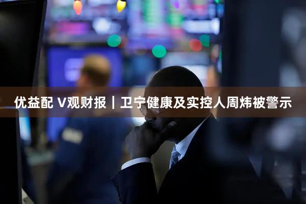 优益配 V观财报｜卫宁健康及实控人周炜被警示