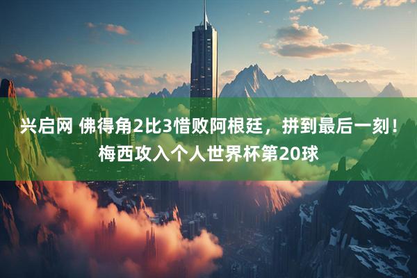 兴启网 佛得角2比3惜败阿根廷，拼到最后一刻！梅西攻入个人世界杯第20球