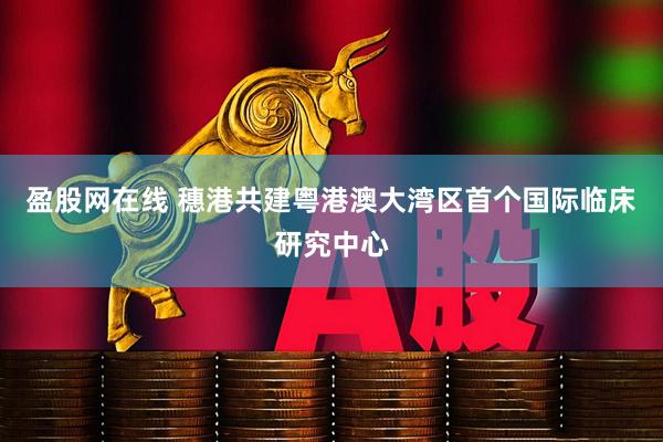 盈股网在线 穗港共建粤港澳大湾区首个国际临床研究中心