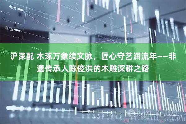 沪深配 木琢万象续文脉,匠心守艺润流年——非遗传承人陈俊洪的木雕深耕之路