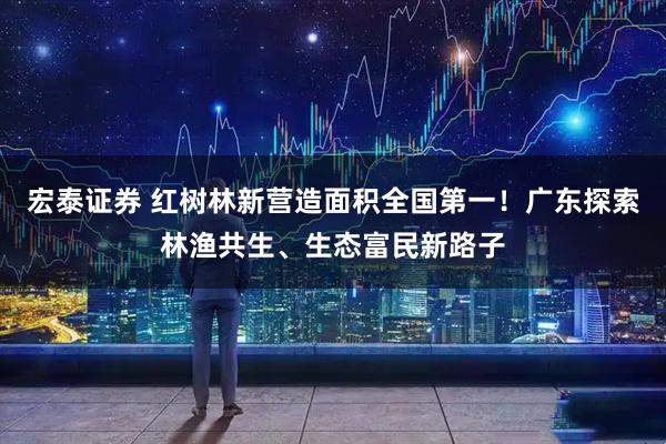宏泰证券 红树林新营造面积全国第一！广东探索林渔共生、生态富民新路子