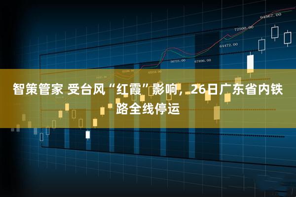 智策管家 受台风“红霞”影响，26日广东省内铁路全线停运