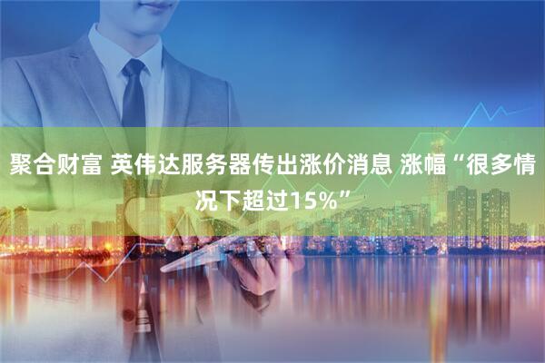 聚合财富 英伟达服务器传出涨价消息 涨幅“很多情况下超过15%”