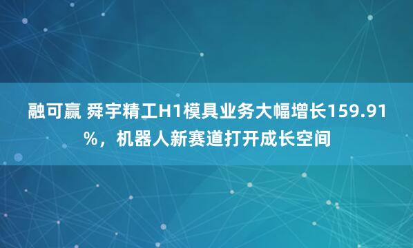 融可赢 舜宇精工H1模具业务大幅增长159.91%，机器人新赛道打开成长空间
