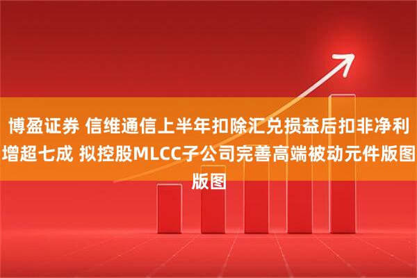 博盈证券 信维通信上半年扣除汇兑损益后扣非净利增超七成 拟控股MLCC子公司完善高端被动元件版图