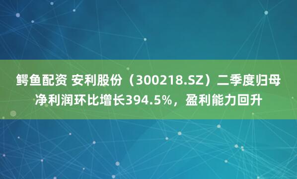 鳄鱼配资 安利股份（300218.SZ）二季度归母净利润环比增长394.5%，盈利能力回升